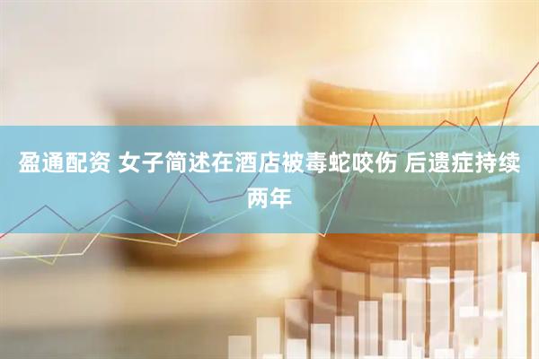 盈通配资 女子简述在酒店被毒蛇咬伤 后遗症持续两年