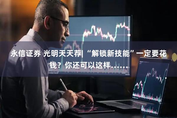 永信证券 光明天天荐| “解锁新技能”一定要花钱？你还可以这样……