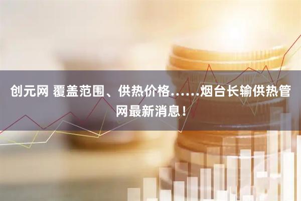 创元网 覆盖范围、供热价格……烟台长输供热管网最新消息！