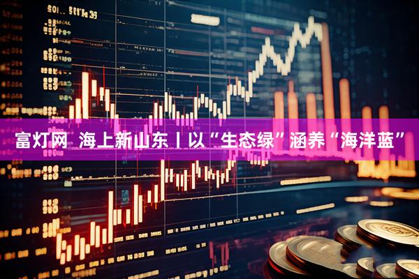富灯网  海上新山东丨以“生态绿”涵养“海洋蓝”
