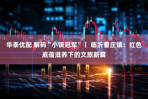 华泰优配 解码“小镇冠军”丨 临沂曹庄镇：红色底蕴滋养下的文旅新篇