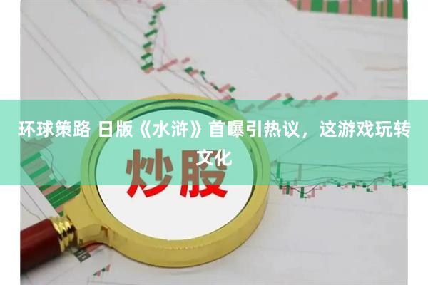 环球策路 日版《水浒》首曝引热议，这游戏玩转文化