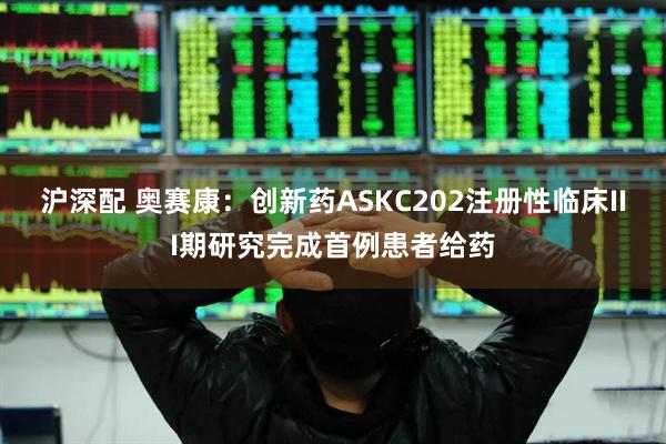 沪深配 奥赛康：创新药ASKC202注册性临床III期研究完成首例患者给药