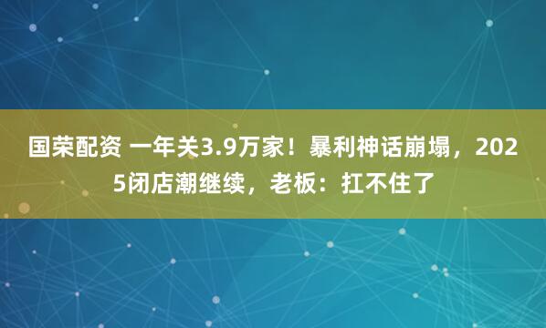 国荣配资 一年关3.9万家！暴利神话崩塌，2025闭店潮继续，老板：扛不住了