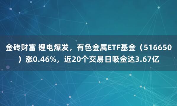 金砖财富 锂电爆发，有色金属ETF基金（516650）涨0.46%，近20个交易日吸金达3.67亿