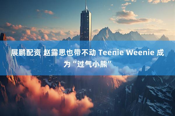 展鹏配资 赵露思也带不动 Teenie Weenie 成为“过气小熊”