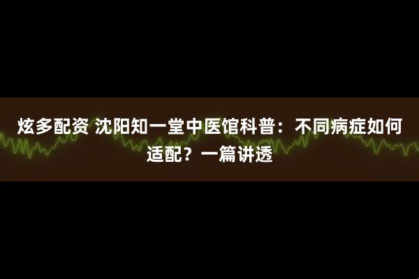 炫多配资 沈阳知一堂中医馆科普：不同病症如何适配？一篇讲透