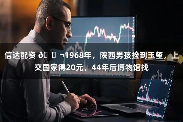 信达配资 🌬1968年，陕西男孩捡到玉玺，上交国家得20元，44年后博物馆找