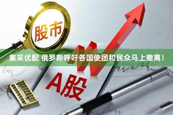 集采优配 俄罗斯呼吁各国使团和民众马上撤离！