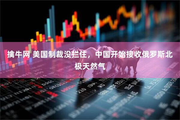 擒牛网 美国制裁没拦住，中国开始接收俄罗斯北极天然气
