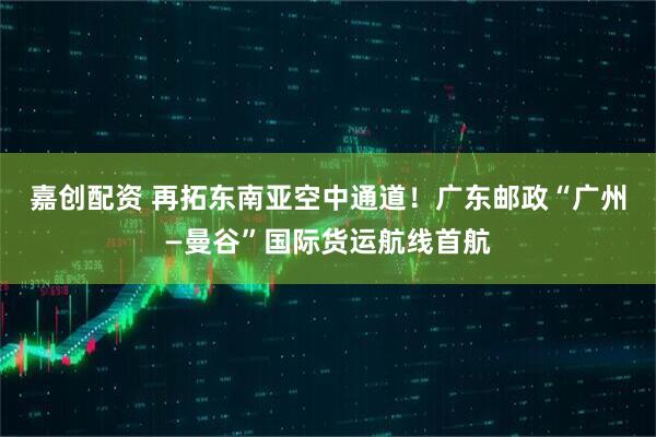嘉创配资 再拓东南亚空中通道！广东邮政“广州—曼谷”国际货运航线首航