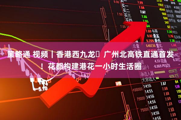 策略通 视频｜香港西九龙⇌广州北高铁直通首发！花都构建港花一小时生活圈